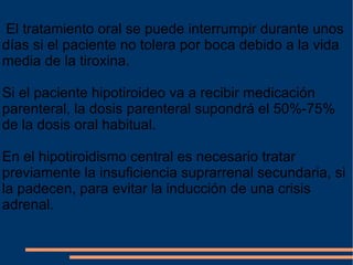 El tratamiento oral se puede interrumpir durante unos días si el paciente no tolera por boca debido a la vida media de la tiroxina.  Si el paciente hipotiroideo va a recibir medicación parenteral, la dosis parenteral supondrá el 50%-75% de la dosis oral habitual.  En el hipotiroidismo central es necesario tratar previamente la insuficiencia suprarrenal secundaria, si la padecen, para evitar la inducción de una crisis adrenal. 