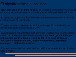 El hipotiroidismo subclínico (TSH elevada con T4 libre normal)  es frecuente en mujeres mayores de 60 años y sus causas son las mismas que las del hipotiroidismo franco El riesgo de progresar a hipotiroidismo evidente es mayor en el caso de la enfermedad de Hashimoto. En algunos casos existe bocio, síntomas inespecíficos (astenia) y/o elevaciones leves de colesterol o CPK. La decisión de iniciar terapia sustitutiva con levotiroxina es controvertida, siendo recomendable iniciarlo en presencia de:  bocio, positividad de anticuerpos antitiroideos, niveles de TSH >10 mU/l, síntomas achacables a hipotiroidismo, hipercolesterolemia, depresión, embarazo o disfunción ovárica. En caso de no tratar, se debe evaluar periódicamente la función tiroidea cada 6 meses. 