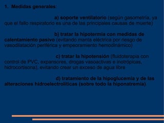 1.  Medidas generales : a) soporte ventilatorio  (según gasometría, ya que el fallo respiratorio es una de las principales causas de muerte) b) tratar la hipotermia con medidas de calentamiento pasivo  (evitando manta eléctrica por riesgo de vasodilatación periférica y empeoramiento hemodinámico) c) tratar la hipotensión  (fluidoterapia con control de PVC, expansores, drogas vasoactivas e inotrópicas, hidrocortisona), evitando crear un exceso de agua libre d) tratamiento de la hipoglucemia y de las alteraciones hidroelectrolíticas (sobre todo la hiponatremia) . 