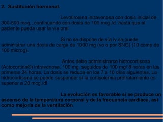 2.  Sustitución hormonal. Levotiroxina intravenosa con dosis inicial de 300-500 mcg., continuando con dosis de 100 mcg./d. hasta que el paciente pueda usar la vía oral. Si no se dispone de vía iv se puede administrar una dosis de carga de 1000 mg (vo o por SNG) (10 comp de 100 microg). Antes debe administrarse hidrocortisona (Actocortina®) intravenosa, 100 mg. seguidos de 100 mg/ 8 horas en las primeras 24 horas. La dosis se reduce en los 7 a 10 días siguientes. La hidrocortisona se puede suspender si la cortisolemia pretratamiento es superior a 20 mcg./dl La evolución es favorable si se produce un ascenso de la temperatura corporal y de la frecuencia cardiaca, así como mejoría de la ventilación . 