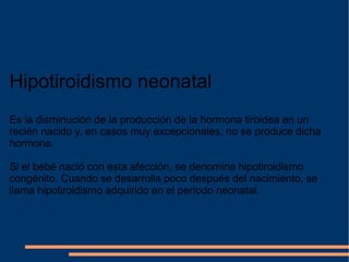 Hipotiroidismo neonatal Es la disminución de la producción de la hormona tiroidea en un recién nacido y, en casos muy excepcionales, no se produce dicha hormona. Si el bebé nació con esta afección, se denomina hipotiroidismo congénito. Cuando se desarrolla poco después del nacimiento, se llama hipotiroidismo adquirido en el período neonatal. 