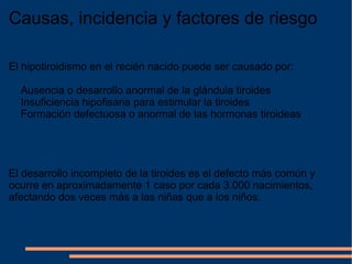 Causas, incidencia y factores de riesgo El hipotiroidismo en el recién nacido puede ser causado por: Ausencia o desarrollo anormal de la glándula tiroides Insuficiencia hipofisaria para estimular la tiroides Formación defectuosa o anormal de las hormonas tiroideas El desarrollo incompleto de la tiroides es el defecto más común y ocurre en aproximadamente 1 caso por cada 3.000 nacimientos, afectando dos veces más a las niñas que a los niños. 