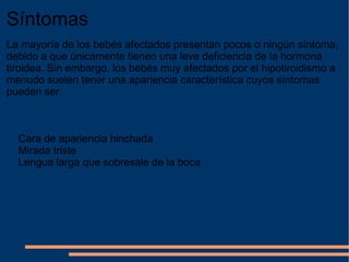 Síntomas La mayoría de los bebés afectados presentan pocos o ningún síntoma, debido a que únicamente tienen una leve deficiencia de la hormona tiroidea. Sin embargo, los bebés muy afectados por el hipotiroidismo a menudo suelen tener una apariencia característica cuyos síntomas pueden ser: Cara de apariencia hinchada Mirada triste Lengua larga que sobresale de la boca 
