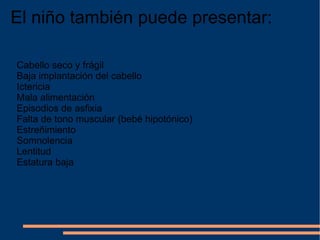 El niño también puede presentar: Cabello seco y frágil Baja implantación del cabello Ictericia Mala alimentación Episodios de asfixia Falta de tono muscular (bebé hipotónico) Estreñimiento Somnolencia Lentitud Estatura baja 