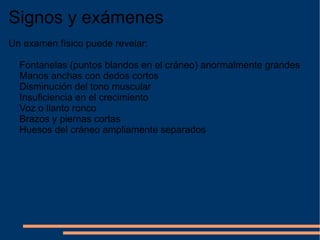 Signos y exámenes Un examen físico puede revelar: Fontanelas (puntos blandos en el cráneo) anormalmente grandes Manos anchas con dedos cortos Disminución del tono muscular Insuficiencia en el crecimiento Voz o llanto ronco Brazos y piernas cortas Huesos del cráneo ampliamente separados 