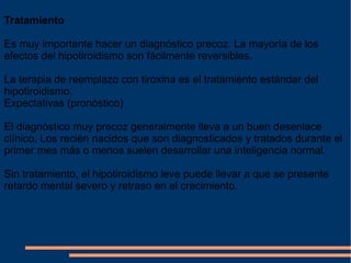 Tratamiento Es muy importante hacer un diagnóstico precoz. La mayoría de los efectos del hipotiroidismo son fácilmente reversibles. La terapia de reemplazo con tiroxina es el tratamiento estándar del hipotiroidismo. Expectativas (pronóstico) El diagnóstico muy precoz generalmente lleva a un buen desenlace clínico. Los recién nacidos que son diagnosticados y tratados durante el primer mes más o menos suelen desarrollar una inteligencia normal. Sin tratamiento, el hipotiroidismo leve puede llevar a que se presente retardo mental severo y retraso en el crecimiento. 