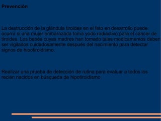 Prevención La destrucción de la glándula tiroides en el feto en desarrollo puede ocurrir si una mujer embarazada toma yodo radiactivo para el cáncer de tiroides. Los bebés cuyas madres han tomado tales medicamentos deben ser vigilados cuidadosamente después del nacimiento para detectar signos de hipotiroidismo. Realizar una prueba de detección de rutina para evaluar a todos los recién nacidos en búsqueda de hipotiroidismo . 