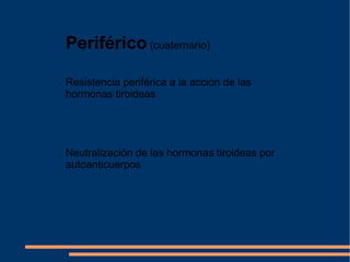 Periférico  (cuaternario)  Resistencia periférica a la acción de las hormonas tiroideas  Neutralización de las hormonas tiroideas por autoanticuerpos 