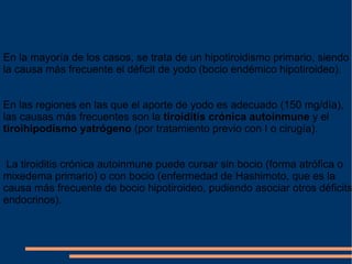 En la mayoría de los casos, se trata de un hipotiroidismo primario, siendo la causa más frecuente el déficit de yodo (bocio endémico hipotiroideo).  En las regiones en las que el aporte de yodo es adecuado (150 mg/día), las causas más frecuentes son la  tiroiditis crónica autoinmune  y el  tiroihipodismo yatrógeno  (por tratamiento previo con I o cirugía). La tiroiditis crónica autoinmune puede cursar sin bocio (forma atrófica o mixedema primario) o con bocio (enfermedad de Hashimoto, que es la causa más frecuente de bocio hipotiroideo, pudiendo asociar otros déficits endocrinos). 