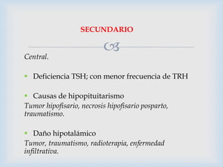 SECUNDARIO
Central.



 Deficiencia TSH; con menor frecuencia de TRH
 Causas de hipopituitarismo
Tumor hipofisario, necrosis hipofisario posparto,
traumatismo.
 Daño hipotalámico
Tumor, traumatismo, radioterapia, enfermedad
infiltrativa.

 