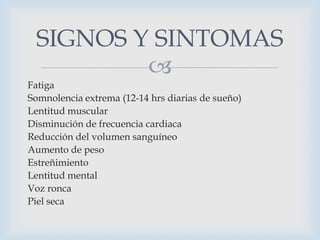 SIGNOS Y SINTOMAS

Fatiga
Somnolencia extrema (12-14 hrs diarias de sueño)
Lentitud muscular
Disminución de frecuencia cardiaca
Reducción del volumen sanguíneo
Aumento de peso
Estreñimiento
Lentitud mental
Voz ronca
Piel seca

 