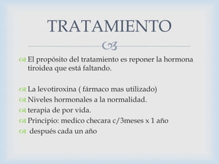 TRATAMIENTO

 El propósito del tratamiento es reponer la hormona
tiroidea que está faltando.
 La levotiroxina ( fármaco mas utilizado)
 Niveles hormonales a la normalidad.
 terapia de por vida.
 Principio: medico checara c/3meses x 1 año
 después cada un año

 