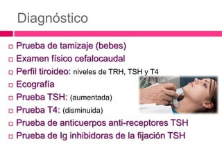 Diagnóstico











Prueba de tamizaje (bebes)
Examen físico cefalocaudal
Perfil tiroideo: niveles de TRH, TSH y T4
Ecografía
Prueba TSH: (aumentada)
Prueba T4: (disminuida)
Prueba de anticuerpos anti-receptores TSH
Prueba de Ig inhibidoras de la fijación TSH

 