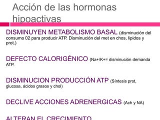Acción de las hormonas
hipoactivas
DISMINUYEN METABOLISMO BASAL (disminución del
consumo 02 para producir ATP. Disminución del met en chos, lipidos y
prot.)

DEFECTO CALORIGÉNICO (Na+/K+= disminución demanda
ATP.

DISMINUCION PRODUCCIÓN ATP (Síntesis prot,
glucosa, ácidos grasos y chol)

DECLIVE ACCIONES ADRENERGICAS (Ach y NA)

 