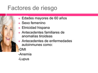Factores de riesgo
Edades mayores de 60 años
 Sexo femenino
 Etnicidad hispana
 Antecedentes familiares de
anomalías tiroideas
 Antecedentes de enfermedades
autoinmunes como:
-DMI
-Anemia
-Lupus


 