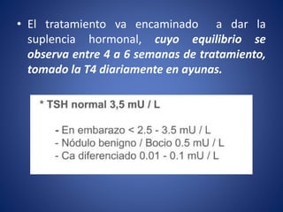 • El tratamiento va encaminado a dar la
suplencia hormonal, cuyo equilibrio se
observa entre 4 a 6 semanas de tratamiento,
tomado la T4 diariamente en ayunas.
 