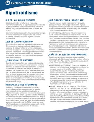 American Thyroid Association®
This page and its contents
are Copyright © 2014
the American Thyroid Association
®
1
www.thyroid.org
Qué es la glandula tiroides?
La glandula tiroides tiene forma de mariposa y
normalmente se localiza en la parte de adelante del cuello,
su trabajo es formar las hormonas tiroideas, volcarlas al
torrente sanguineo y entregarla a todos los tejidos del
cuerpo.
Las hormonas tiroideas ayudan al cuerpo a utilizar energia,
mantener la temperatura corporal y a que el cerebro,
el corazon, los musculos y otros organos funcionen
normalmente.
¿Qué es el hipotiroidismo?
El hipotiroidismo refleja una glándula tiroides hipoactiva.
El hipotiroidismo significa que la glándula tiroides no
es capaz de producir suficiente hormona tiroidea para
mantener el cuerpo funcionando de manera normal. Las
personas hipotiroideas tienen muy poca hormona tiroidea
en la sangre. Las causas frecuentes son: enfermedad
autoinmune, la eliminación quirúrgica de la tiroides y el
tratamiento radiactivo.
¿Cuáles son los síntomas?
Cuando los niveles de hormona tiroidea están bajos, las
células del cuerpo no pueden recibir suficiente hormona
tiroidea y los procesos corporales comienzan a funcionar
con lentidud. A medida que el cuerpo se comienza a
funcionar con lentitud, usted podrá notar que siente más
frío y se fatiga más fácilmente, que su piel se reseca, que
tiene tendencia a olvidarse de las cosas y a encontrarse
deprimido y también comienza a notar estreñimiento.
Como los síntomas son tan variados, la única manera de
saber con seguridad si tiene hipotiroidismo es haciéndose
las pruebas de sangre.
Mantenga a otros informados
Dígaselo a los miembros de su familia. Como las
enfermedades de la tiroides suelen afectar a varios
miembros de la familia, usted debe explicarles su
hipotiroidismo a sus familiares y convencerlos para que se
hagan la prueba de la TSH. Dígales a sus otros médicos y
a su farmacéutico que sufre de hipotiroidismo y la droga y
dosis con que está siendo tratado. Si usted comienza a ver
a un médico nuevo, dígale que usted tiene hipotiroidismo
y que necesita que le midan la TSH al menos una vez al
año. Si usted ve a un endocrinólogo, pídale que le mande
copia de sus reportes a su médico de cabecera.
Hipotiroidismo
¿Qué puede esperar a largo plazo?
No existe una cura para el hipotiroidismo y la mayoría
de las personas lo sufren de por vida. Existen algunas
excepciones: muchos pacientes con tiroiditis viral recuperan
su función tiroidea normal, al igual que algunas pacientes
con tiroiditis después del embarazo.
El hipotiroidismo puede hacerse más o menos severo y
puede ser necesario cambiar la dosis de tiroxina con el
tiempo. Usted tiene que comprometerse con un tratamiento
de por vida. Pero si usted toma sus pastillas todos los días y
colabora con su médico para conseguir y mantener la dosis
adecuada de hormona tiroidea, usted podrá mantener su
hipotiroidismo totalmente controlado durante toda su vida.
Sus síntomas desaparecerán y los efectos debidos a los
niveles bajos de hormona tiroidea deberán mejorar. Si usted
mantiene su hipotiroidismo bien controlado, su longevidad
no se verá afectada.
¿Cuál es la causa del hipotiroidismo?
Existen muchas razones diferentes por las cuales las
células de la glándula tiroides no pueden producir suficiente
hormona tiroidea. Aquí están las principales causas, desde
la más común a la menos frecuente.
•	Enfermedad autoinmune. En algunas personas, el
sistema inmune que protege el cuerpo contra infecciones
extrañas, puede confundir a las células tiroideas y
sus enzimas con agentes invasores y atacarlas. En
consecuencia no quedan suficientes células tiroideas y
enzimas para producir cantidad adecuada de hormona
tiroidea. Esto es más común en mujeres que en hombres.
La tiroiditis autoinmune puede comenzar repentinamente
o se puede desarrollar lentamente en el curso de varios
años. Las formas más comunes son la tiroiditis de
Hashimoto y la tiroiditis atrófica.
•	Extracción por medio de la cirugía de una
parte o la totalidad de la glándula tiroides.
Algunas personas con nódulos tiroideos, cáncer de
tiroides o enfermedad de Graves necesitan cirugía para
eliminar una parte o la totalidad de la glándula tiroides. Si
se quita toda la glándula, la persona sin duda desarrollará
hipotiroidismo. Si se deja intacta una parte de la tiroides,
ésta puede producir suficiente hormona tiroidea para
mantener los niveles sanguíneos dentro del rango normal.
 