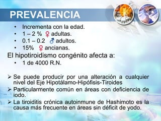 • Incrementa con la edad.
• 1 – 2 % adultas.
• 0.1 – 0.2 adultos.
• 15% ancianas.
El hipotiroidismo congénito afecta a:
• 1 de 4000 R.N.
 Se puede producir por una alteración a cualquier
nivel del Eje Hipotálamo-Hipófisis-Tiroides
 Particularmente común en áreas con deficiencia de
iodo.
 La tiroiditis crónica autoinmune de Hashimoto es la
causa más frecuente en áreas sin déficit de yodo.
PREVALENCIA
 