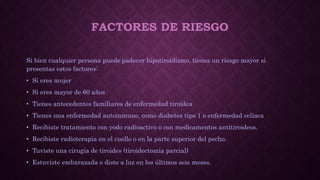 FACTORES DE RIESGO
Si bien cualquier persona puede padecer hipotiroidismo, tienes un riesgo mayor si
presentas estos factores:
• Si eres mujer
• Si eres mayor de 60 años
• Tienes antecedentes familiares de enfermedad tiroidea
• Tienes una enfermedad autoinmune, como diabetes tipo 1 o enfermedad celíaca
• Recibiste tratamiento con yodo radioactivo o con medicamentos antitiroideos.
• Recibiste radioterapia en el cuello o en la parte superior del pecho.
• Tuviste una cirugía de tiroides (tiroidectomía parcial)
• Estuviste embarazada o diste a luz en los últimos seis meses.
 