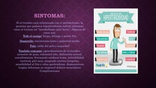 SINTOMAS:
Si el tiroides está relacionado con el metabolismo, la
persona que padezca hipotiroidismo sufrirá síntomas
como si tuviese un “metabolismo muy lento”. Algunos de
estos son:
Todo el cuerpo: fatiga, letargo o sentir frío
Desarrollo: crecimiento lento o pubertad tardía
Pelo: caída del pelo o sequedad
También comunes: agrandamiento de la tiroides,
aumento de peso, colesterol alto, disfunción sexual,
estreñimiento, frecuencia cardíaca lenta, irritabilidad,
lentitud, piel seca, sangrado uterino irregular,
sensibilidad al frío o uñas quebradizas, dismenorreas
(reglas dolorosas en mujeres) dolores musculares
Complicaciones
 