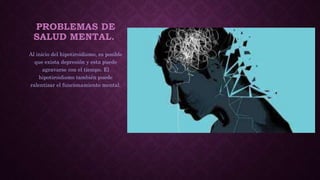PROBLEMAS DE
SALUD MENTAL.
Al inicio del hipotiroidismo, es posible
que exista depresión y esta puede
agravarse con el tiempo. El
hipotiroidismo también puede
ralentizar el funcionamiento mental.
 