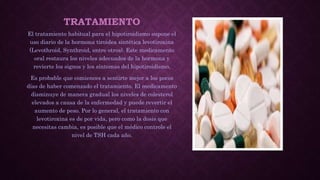 TRATAMIENTO
El tratamiento habitual para el hipotiroidismo supone el
uso diario de la hormona tiroidea sintética levotiroxina
(Levothroid, Synthroid, entre otros). Este medicamento
oral restaura los niveles adecuados de la hormona y
revierte los signos y los síntomas del hipotiroidismo.
Es probable que comiences a sentirte mejor a los pocos
días de haber comenzado el tratamiento. El medicamento
disminuye de manera gradual los niveles de colesterol
elevados a causa de la enfermedad y puede revertir el
aumento de peso. Por lo general, el tratamiento con
levotiroxina es de por vida, pero como la dosis que
necesitas cambia, es posible que el médico controle el
nivel de TSH cada año.
 