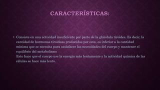 CARACTERÍSTICAS:
• Consiste en una actividad insuficiente por parte de la glándula tiroides. Es decir, la
cantidad de hormonas tiroideas producidas por esta, es inferior a la cantidad
mínima que se necesita para satisfacer las necesidades del cuerpo y mantener el
equilibrio del metabolismo
Esto hace que el cuerpo use la energía más lentamente y la actividad química de las
células se hace más lento.
 