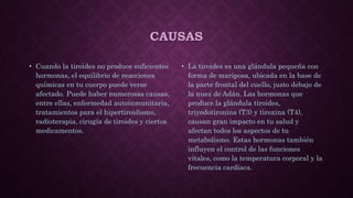 CAUSAS
• Cuando la tiroides no produce suficientes
hormonas, el equilibrio de reacciones
químicas en tu cuerpo puede verse
afectado. Puede haber numerosas causas,
entre ellas, enfermedad autoinmunitaria,
tratamientos para el hipertiroidismo,
radioterapia, cirugía de tiroides y ciertos
medicamentos.
• La tiroides es una glándula pequeña con
forma de mariposa, ubicada en la base de
la parte frontal del cuello, justo debajo de
la nuez de Adán. Las hormonas que
produce la glándula tiroides,
triyodotironina (T3) y tiroxina (T4),
causan gran impacto en tu salud y
afectan todos los aspectos de tu
metabolismo. Estas hormonas también
influyen el control de las funciones
vitales, como la temperatura corporal y la
frecuencia cardíaca.
 