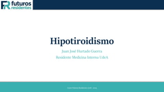 Hipotiroidismo
Juan José Hurtado Guerra
Residente Medicina Interna UdeA
Curso Futuros Residentes 2018 - 2019
 