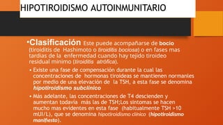 HIPOTIROIDISMO AUTOINMUNITARIO
•Clasificación Este puede acompañarse de bocio
(tiroiditis de Hashimoto o tiroiditis bociosa) o en fases mas
tardias de la enfermedad cuando hay tejido tiroideo
residual minimo (tiroiditis atrófica).
• Existe una fase de compensación durante la cual las
concentraciones de hormonas tiroideas se mantienen normanles
por medio de una elevación de la TSH, a esta fase se denomina
hipotiroidismo subclínico
• Más adelante, las concentraciones de T4 descienden y
aumentan todavía más las de TSH;Los sintomas se hacen
mucho mas evidentes en esta fase (habitualmente TSH >10
mUI/L), que se denomina hipotiroidismo clínico (hipotiroidismo
manifiesto).
 