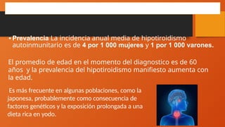 HIPOTIROIDISMO AUTOINMUNITARIO
•Prevalencia La incidencia anual media de hipotiroidismo
autoinmunitario es de 4 por 1 000 mujeres y 1 por 1 000 varones.
El promedio de edad en el momento del diagnostico es de 60
años y la prevalencia del hipotiroidismo manifiesto aumenta con
la edad.
Es más frecuente en algunas poblaciones, como la
japonesa, probablemente como consecuencia de
factores genéticos y la exposición prolongada a una
dieta rica en yodo.
 