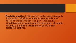 tiroiditis atrofica, la fibrosis es mucho mas extensa, la
infiltración linfocítica es menos pronunciada y los
foliculos tiroideos faltan casi por completo. La
tiroiditis atrófica probablemente represente el estadio
final de la tiroiditis de Hashimoto, en vez de un
trastorno distinto.
 