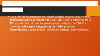 •Hasta 20% de los pacientes con hipotiroidismo autoinmunitario tiene
anticuerpos contra el receptor de TSH (TSH-R) que, a diferencia de la
TSI, no estimulan al receptor pero impiden la fijación de TSH. Por
tanto, los anticuerpos antagonistas del TSH-R producen
hipotiroidismo y sobre todo en individuos asiáticos, atrofia tiroidea.
HIPOTIROIDISMO AUTOINMUNITARIO
Patogenia
 