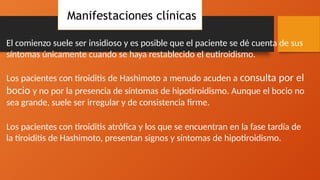 Manifestaciones clínicas
El comienzo suele ser insidioso y es posible que el paciente se dé cuenta de sus
síntomas únicamente cuando se haya restablecido el eutiroidismo.
Los pacientes con tiroiditis de Hashimoto a menudo acuden a consulta por el
bocio y no por la presencia de síntomas de hipotiroidismo. Aunque el bocio no
sea grande, suele ser irregular y de consistencia firme.
Los pacientes con tiroiditis atrófica y los que se encuentran en la fase tardía de
la tiroiditis de Hashimoto, presentan signos y síntomas de hipotiroidismo.
 