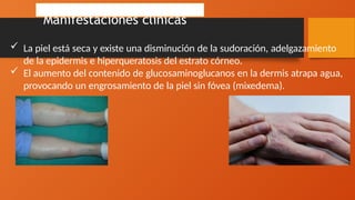 Manifestaciones clínicas
 La piel está seca y existe una disminución de la sudoración, adelgazamiento
de la epidermis e hiperqueratosis del estrato córneo.
 El aumento del contenido de glucosaminoglucanos en la dermis atrapa agua,
provocando un engrosamiento de la piel sin fóvea (mixedema).
 
