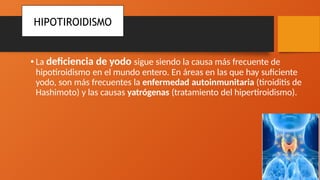•La deficiencia de yodo sigue siendo la causa más frecuente de
hipotiroidismo en el mundo entero. En áreas en las que hay suficiente
yodo, son más frecuentes la enfermedad autoinmunitaria (tiroiditis de
Hashimoto) y las causas yatrógenas (tratamiento del hipertiroidismo).
HIPOTIROIDISMO
 