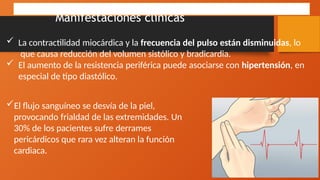 Manifestaciones clínicas
 La contractilidad miocárdica y la frecuencia del pulso están disminuidas, lo
que causa reducción del volumen sistólico y bradicardia.
 El aumento de la resistencia periférica puede asociarse con hipertensión, en
especial de tipo diastólico.
El flujo sanguíneo se desvía de la piel,
provocando frialdad de las extremidades. Un
30% de los pacientes sufre derrames
pericárdicos que rara vez alteran la función
cardiaca.
 