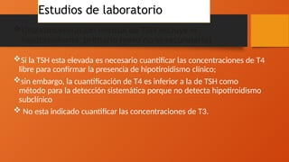 Una concentración normal de TSH excluye el
hipotiroidismo primario (pero no el secundario)
Si la TSH esta elevada es necesario cuantificar las concentraciones de T4
libre para confirmar la presencia de hipotiroidismo clínico;
sin embargo, la cuantificación de T4 es inferior a la de TSH como
método para la detección sistemática porque no detecta hipotiroidismo
subclínico
 No esta indicado cuantificar las concentraciones de T3.
Estudios de laboratorio
 