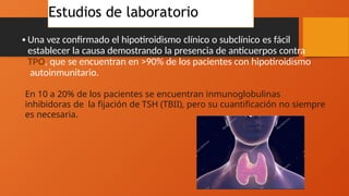 Estudios de laboratorio
•Una vez confirmado el hipotiroidismo clínico o subclínico es fácil
establecer la causa demostrando la presencia de anticuerpos contra
TPO, que se encuentran en >90% de los pacientes con hipotiroidismo
autoinmunitario.
En 10 a 20% de los pacientes se encuentran inmunoglobulinas
inhibidoras de la fijación de TSH (TBII), pero su cuantificación no siempre
es necesaria.
 