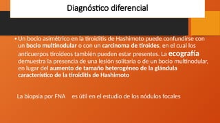 Diagnóstico diferencial
•Un bocio asimétrico en la tiroiditis de Hashimoto puede confundirse con
un bocio multinodular o con un carcinoma de tiroides, en el cual los
anticuerpos tiroideos también pueden estar presentes. La ecografía
demuestra la presencia de una lesión solitaria o de un bocio multinodular,
en lugar del aumento de tamaño heterogéneo de la glándula
característico de la tiroiditis de Hashimoto
La biopsia por FNA es útil en el estudio de los nódulos focales
 