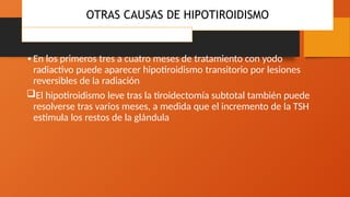 •En los primeros tres a cuatro meses de tratamiento con yodo
radiactivo puede aparecer hipotiroidismo transitorio por lesiones
reversibles de la radiación
El hipotiroidismo leve tras la tiroidectomía subtotal también puede
resolverse tras varios meses, a medida que el incremento de la TSH
estimula los restos de la glándula
OTRAS CAUSAS DE HIPOTIROIDISMO
Hipotiroidismo yatrógeno
 