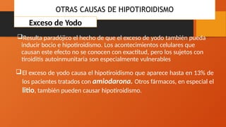 OTRAS CAUSAS DE HIPOTIROIDISMO
Exceso de Yodo
Resulta paradójico el hecho de que el exceso de yodo también pueda
inducir bocio e hipotiroidismo. Los acontecimientos celulares que
causan este efecto no se conocen con exactitud, pero los sujetos con
tiroiditis autoinmunitaria son especialmente vulnerables
El exceso de yodo causa el hipotiroidismo que aparece hasta en 13% de
los pacientes tratados con amiodarona. Otros fármacos, en especial el
litio, también pueden causar hipotiroidismo.
 
