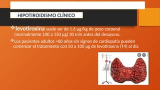 TRATAMIENTO
levotiroxina suele ser de 1.6 μg/kg de peso corporal
(normalmente 100 a 150 μg) 30 min antes del desayuno.
Los pacientes adultos <60 años sin signos de cardiopatía pueden
comenzar el tratamiento con 50 a 100 μg de levotiroxina (T4) al día
HIPOTIROIDISMO CLÍNICO
 