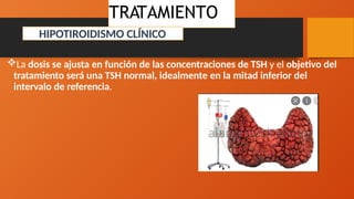 La dosis se ajusta en función de las concentraciones de TSH y el objetivo del
tratamiento será una TSH normal, idealmente en la mitad inferior del
intervalo de referencia.
TRATAMIENTO
HIPOTIROIDISMO CLÍNICO
 