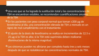 TRATAMIENTO
Una vez que se ha logrado la sustitución total y las concentraciones de
TSH se encuentran estables, se recomiendan cuantificaciones anuales
de la TSH
En los pacientes con peso corporal normal que toman ≥200 μg de
levotiroxina al día, una concentración elevada de TSH a menudo es un
signo de mal cumplimiento con el tratamiento
El ajuste de la dosis de levotiroxina se realiza en incrementos de 12.5 o
25 μg si la TSH es alta; si la TSH está suprimida deben realizarse
disminuciones de la misma magnitud.
Los síntomas pueden no aliviarse por completo hasta tres a seis meses
después de que se restablezcan las concentraciones normales de TSH.
 