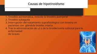 Causas de hipotiroidismo
TRANSITORIO
1. Tiroiditis asintomática, incluida la tiroiditis puerperal
2. Tiroiditis subaguda
3. Interrupción del tratamiento suprafisiologico con tiroxina en
pacientes con glándula tiroides intacta
4. Tras la administración de 131I o de la tiroidectomía subtotal para la
enfermedad
de Graves
 