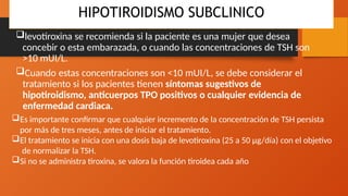 HIPOTIROIDISMO SUBCLINICO
levotiroxina se recomienda si la paciente es una mujer que desea
concebir o esta embarazada, o cuando las concentraciones de TSH son
>10 mUI/L.
Cuando estas concentraciones son <10 mUI/L, se debe considerar el
tratamiento si los pacientes tienen síntomas sugestivos de
hipotiroidismo, anticuerpos TPO positivos o cualquier evidencia de
enfermedad cardiaca.
Es importante confirmar que cualquier incremento de la concentración de TSH persista
por más de tres meses, antes de iniciar el tratamiento.
El tratamiento se inicia con una dosis baja de levotiroxina (25 a 50 μg/día) con el objetivo
de normalizar la TSH.
Si no se administra tiroxina, se valora la función tiroidea cada año
 