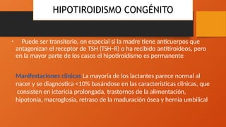 HIPOTIROIDISMO CONGÉNITO
• Puede ser transitorio, en especial si la madre tiene anticuerpos que
antagonizan el receptor de TSH (TSH−R) o ha recibido antitiroideos, pero
en la mayor parte de los casos el hipotiroidismo es permanente
Manifestaciones clínicas La mayoría de los lactantes parece normal al
nacer y se diagnostica <10% basándose en las características clínicas, que
consisten en ictericia prolongada, trastornos de la alimentación,
hipotonía, macroglosia, retraso de la maduración ósea y hernia umbilical
 