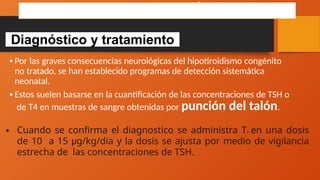 Diagnóstico y tratamiento
HIPOTIROIDISMO CONGÉNITO
•Por las graves consecuencias neurológicas del hipotiroidismo congénito
no tratado, se han establecido programas de detección sistemática
neonatal.
•Estos suelen basarse en la cuantificación de las concentraciones de TSH o
de T4 en muestras de sangre obtenidas por punción del talón.
• Cuando se confirma el diagnostico se administra T4 en una dosis
de 10 a 15 μg/kg/dia y la dosis se ajusta por medio de vigilancia
estrecha de las concentraciones de TSH.
 