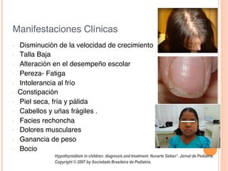 Manifestaciones Clínicas!
•  Disminución de la velocidad de crecimiento!
•  Talla Baja!
•  Alteración en el desempeño escolar!
•  Pereza- Fatiga!
•  Intolerancia al frío!
•  Constipación!
•  Piel seca, fría y pálida!
•  Cabellos y uñas frágiles .!
•  Facies rechoncha!
•  Dolores musculares !
•  Ganancia de peso!
•  Bocio!
!
!
Hypothyroidism in children: diagnosis and treatment. Nuvarte Setian*. Jornal de Pediatria
Copyright © 2007 by Sociedade Brasileira de Pediatria.	
  
 